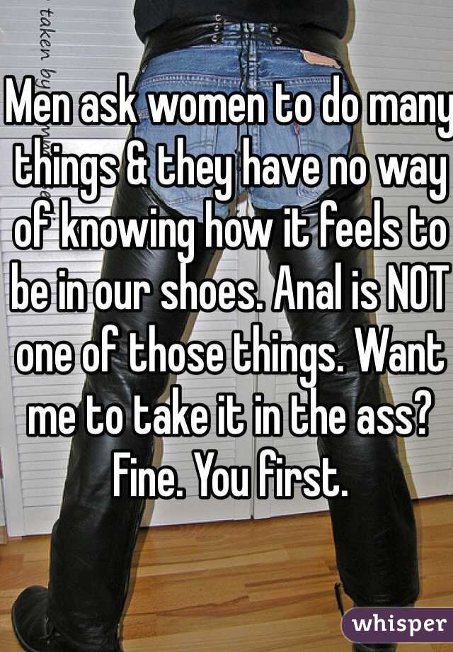 Men ask women to do many things & they have no way of knowing how it feels to be in our shoes. Anal is NOT one of those things. Want me to take it in the ass? Fine. You first.