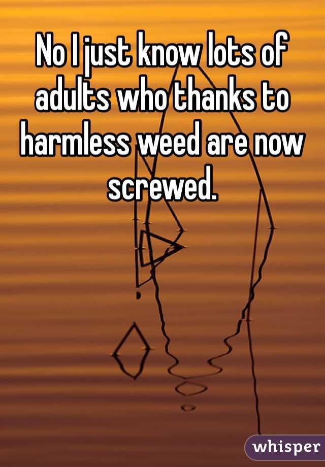 No I just know lots of adults who thanks to harmless weed are now screwed. 