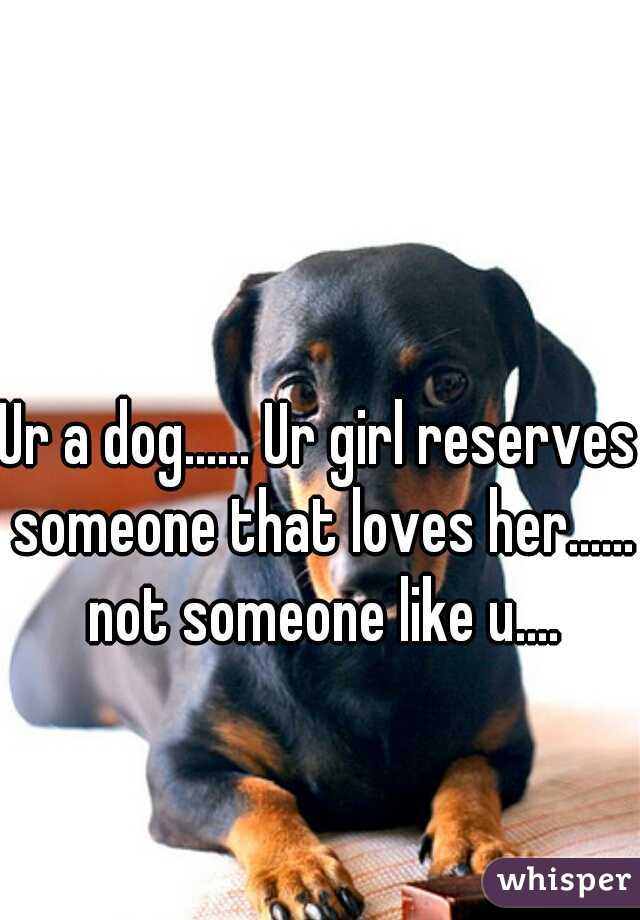 Ur a dog...... Ur girl reserves someone that loves her...... not someone like u....