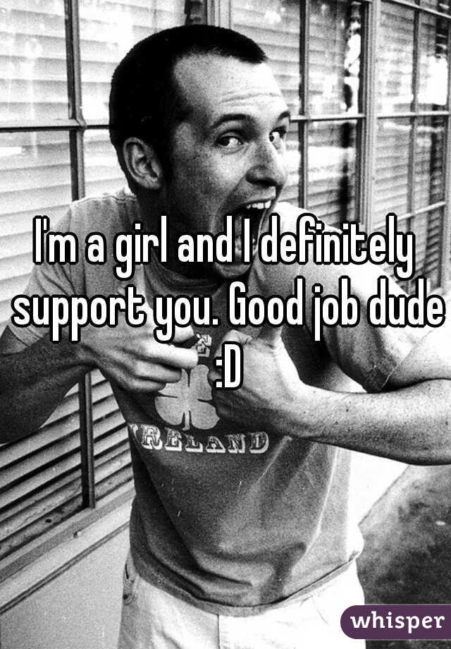 I'm a girl and I definitely support you. Good job dude :D