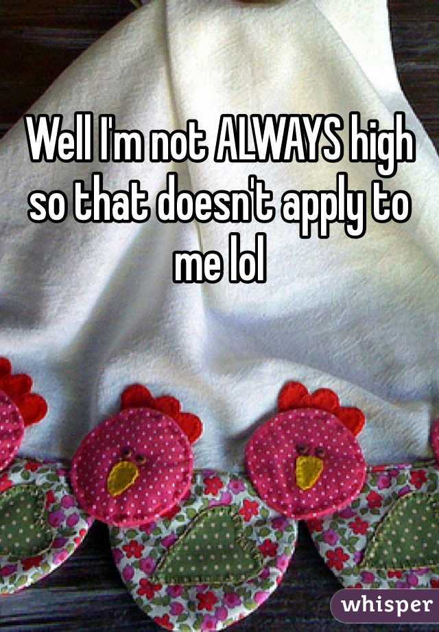 Well I'm not ALWAYS high so that doesn't apply to me lol