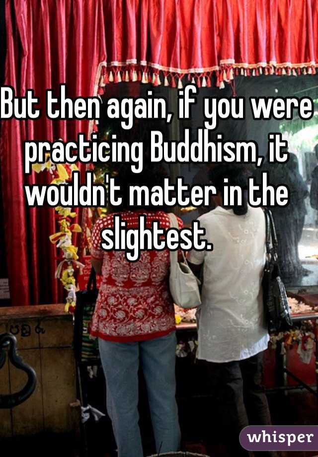 But then again, if you were practicing Buddhism, it wouldn't matter in the slightest.