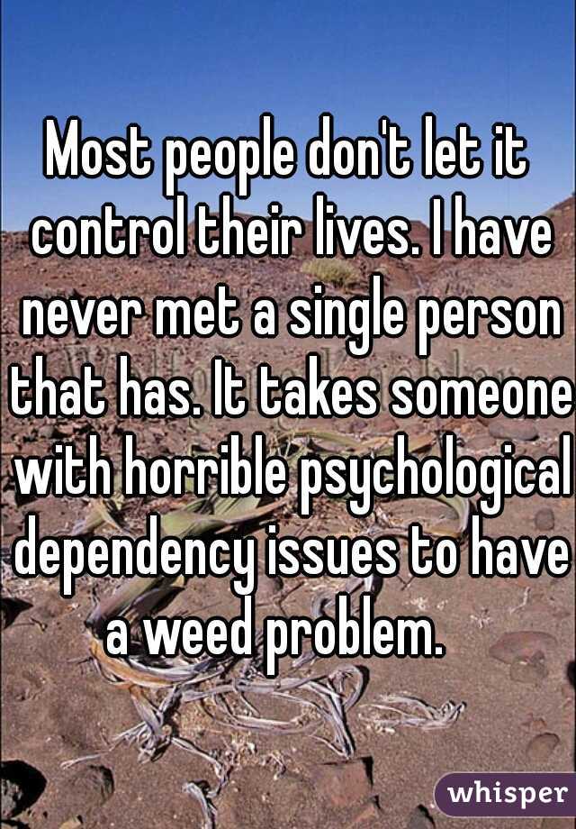 Most people don't let it control their lives. I have never met a single person that has. It takes someone with horrible psychological dependency issues to have a weed problem.   