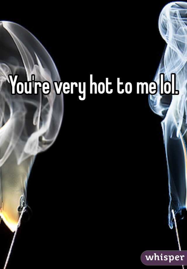 You're very hot to me lol.