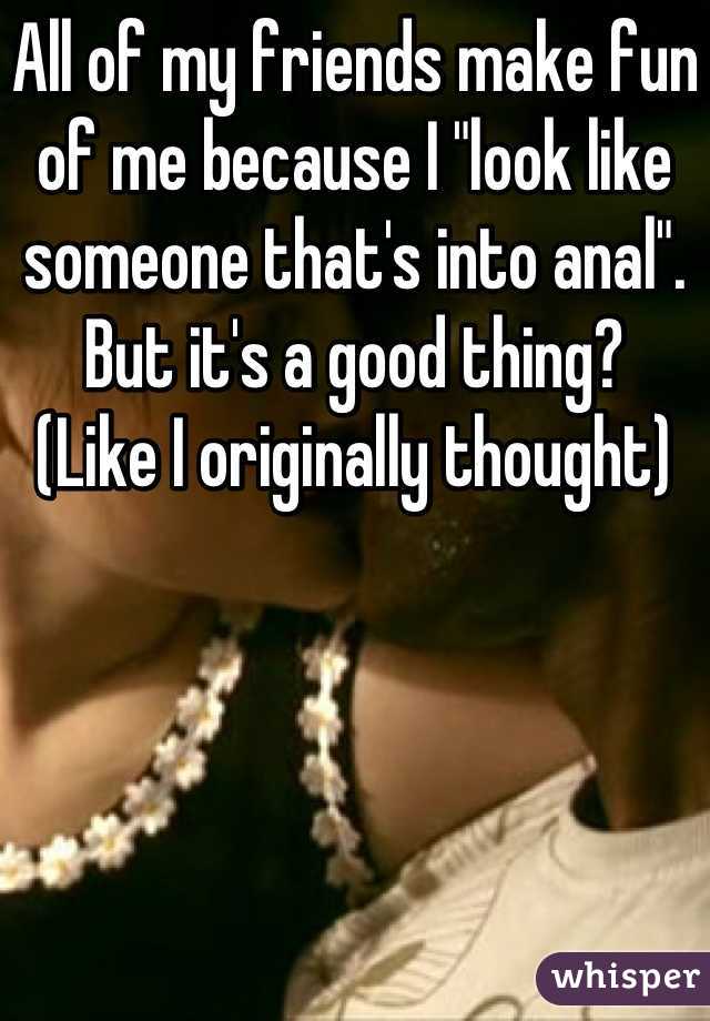 All of my friends make fun of me because I "look like someone that's into anal".
But it's a good thing?
(Like I originally thought)