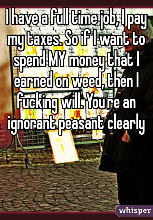 I have a full time job, I pay my taxes. So if I want to spend MY money that I earned on weed, then I fucking will. You're an ignorant peasant clearly 