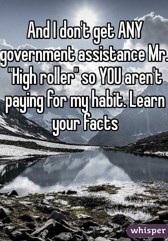 And I don't get ANY government assistance Mr. "High roller" so YOU aren't paying for my habit. Learn your facts 