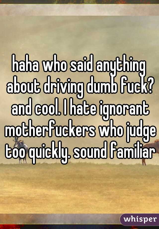 haha who said anything about driving dumb fuck? and cool. I hate ignorant motherfuckers who judge too quickly. sound familiar?