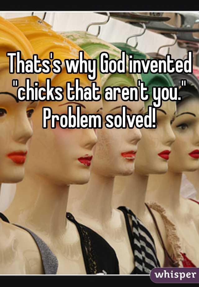 Thats's why God invented "chicks that aren't you." Problem solved!