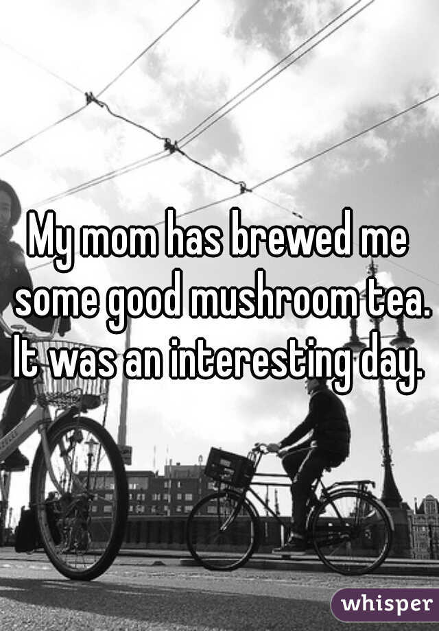 My mom has brewed me some good mushroom tea. It was an interesting day. 