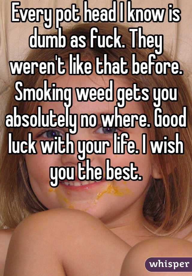 Every pot head I know is dumb as fuck. They weren't like that before. Smoking weed gets you absolutely no where. Good luck with your life. I wish you the best.