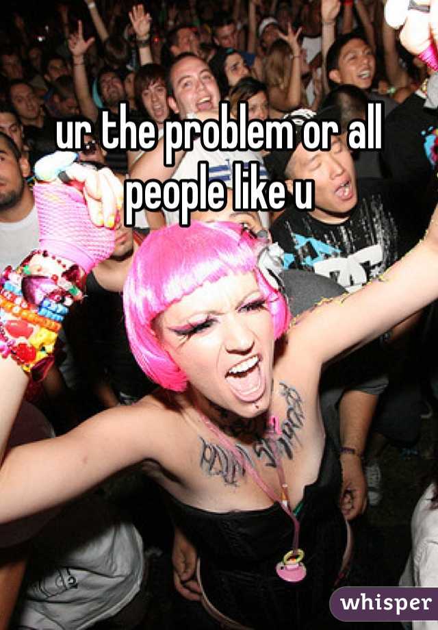 ur the problem or all people like u