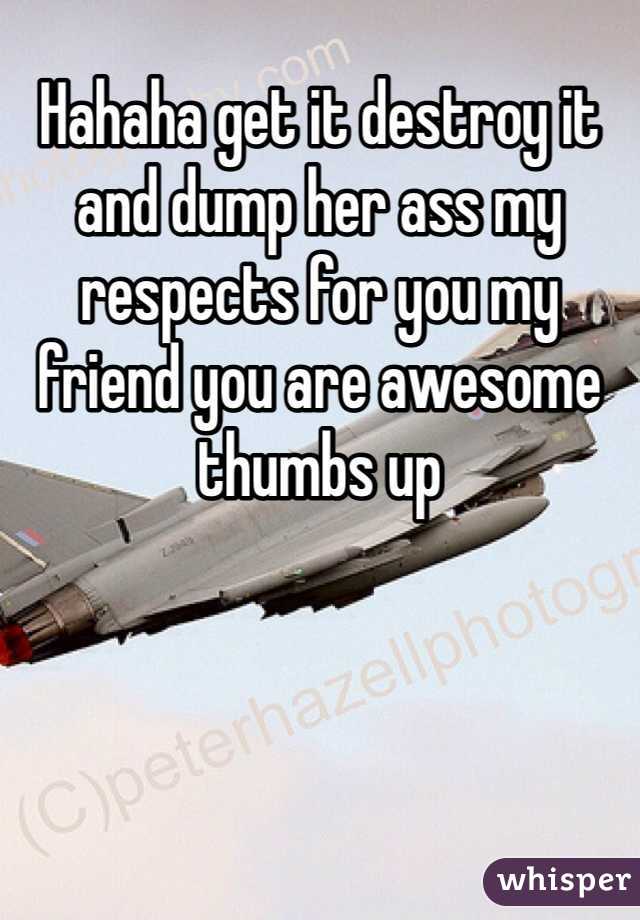 Hahaha get it destroy it and dump her ass my respects for you my friend you are awesome thumbs up 