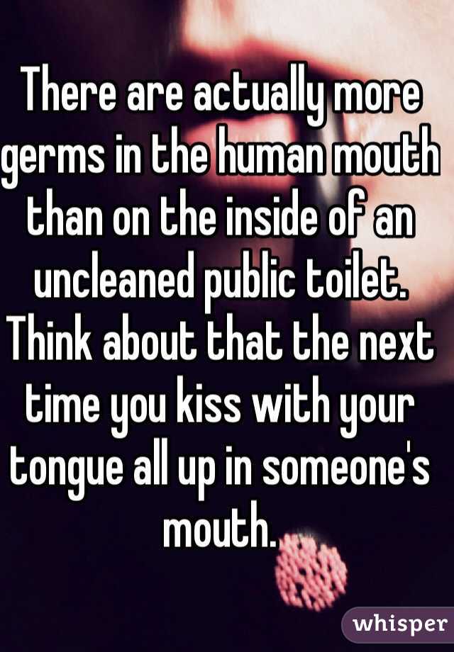 There are actually more germs in the human mouth than on the inside of an uncleaned public toilet.   Think about that the next time you kiss with your tongue all up in someone's mouth. 