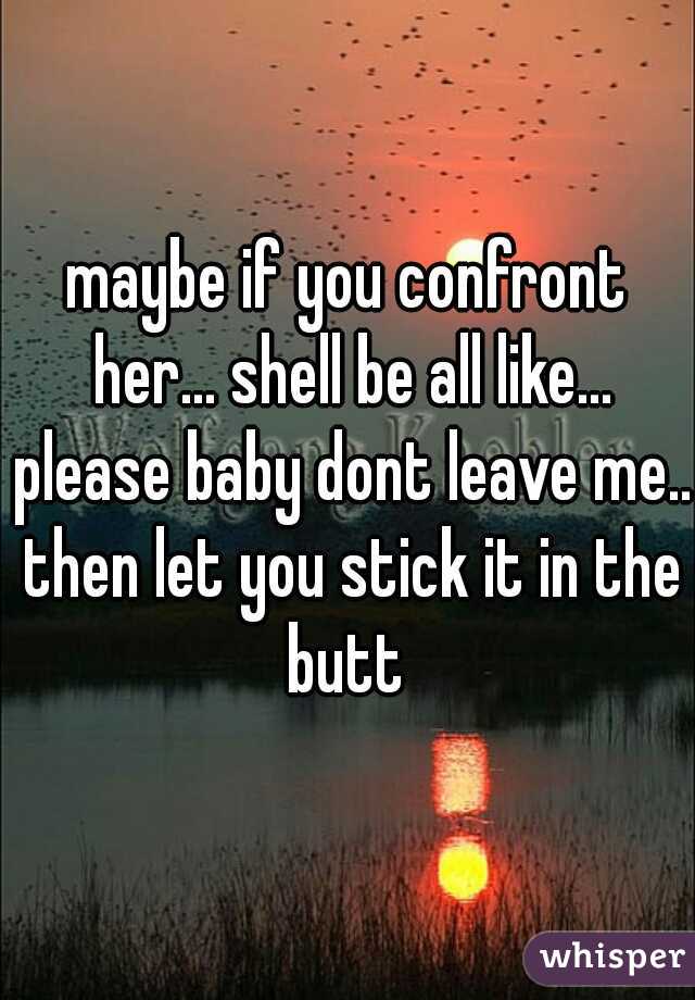 maybe if you confront her... shell be all like... please baby dont leave me.. then let you stick it in the butt 