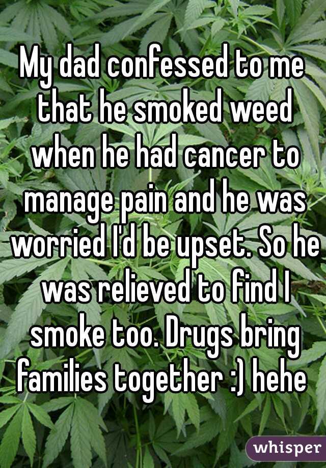 My dad confessed to me that he smoked weed when he had cancer to manage pain and he was worried I'd be upset. So he was relieved to find I smoke too. Drugs bring families together :) hehe 