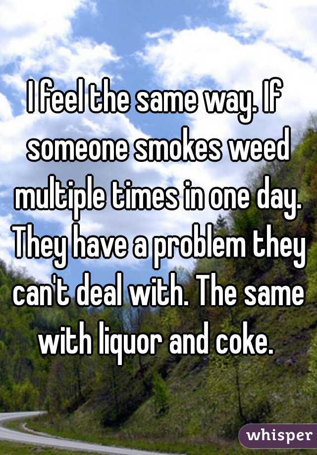 I feel the same way. If someone smokes weed multiple times in one day. They have a problem they can't deal with. The same with liquor and coke. 