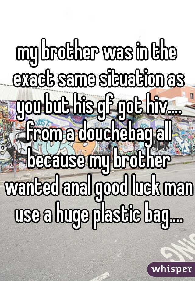 my brother was in the exact same situation as you but his gf got hiv.... from a douchebag all because my brother wanted anal good luck man use a huge plastic bag....