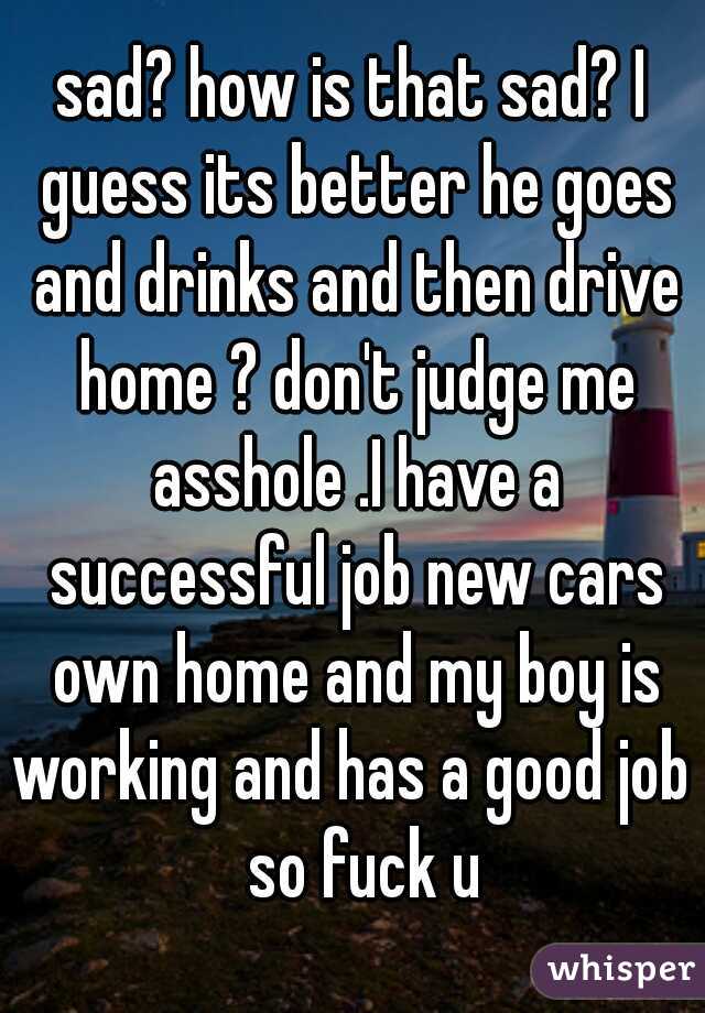 sad? how is that sad? I guess its better he goes and drinks and then drive home ? don't judge me asshole .I have a successful job new cars own home and my boy is working and has a good job   so fuck u