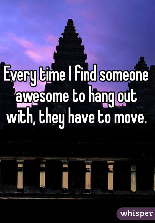 Every time I find someone awesome to hang out with, they have to move.