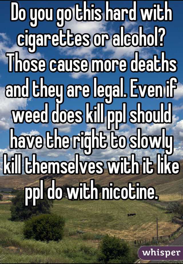 Do you go this hard with cigarettes or alcohol? Those cause more deaths and they are legal. Even if weed does kill ppl should have the right to slowly kill themselves with it like ppl do with nicotine.