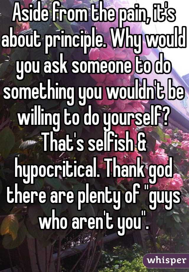 Aside from the pain, it's about principle. Why would you ask someone to do something you wouldn't be willing to do yourself? That's selfish & hypocritical. Thank god there are plenty of "guys who aren't you". 