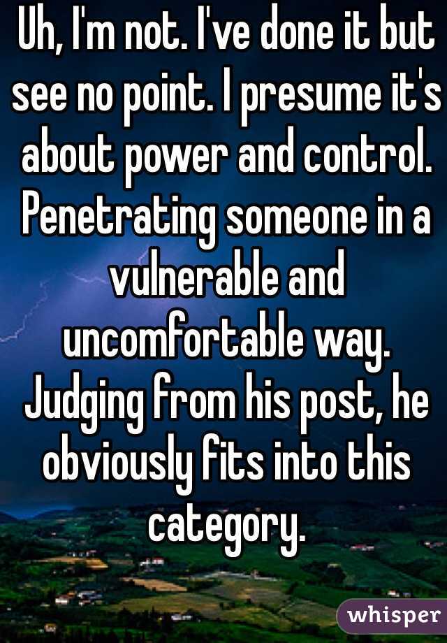 Uh, I'm not. I've done it but see no point. I presume it's about power and control. Penetrating someone in a vulnerable and uncomfortable way. Judging from his post, he obviously fits into this category.