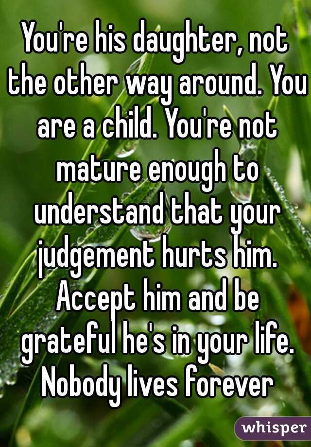 You're his daughter, not the other way around. You are a child. You're not mature enough to understand that your judgement hurts him. Accept him and be grateful he's in your life. Nobody lives forever