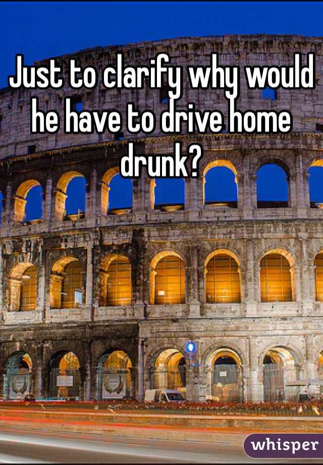 Just to clarify why would he have to drive home drunk?