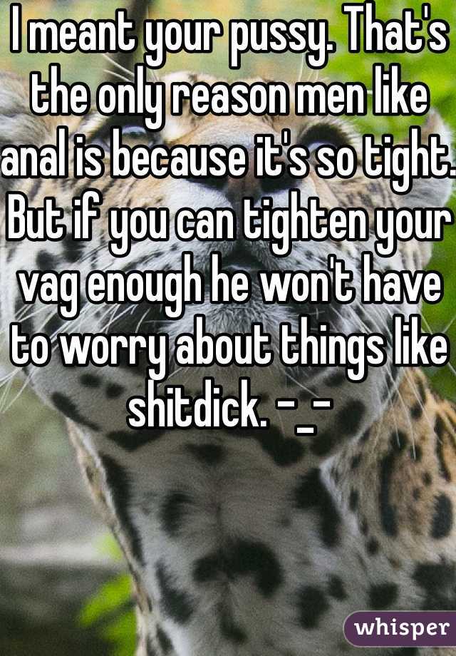 I meant your pussy. That's the only reason men like anal is because it's so tight. But if you can tighten your vag enough he won't have to worry about things like shitdick. -_-