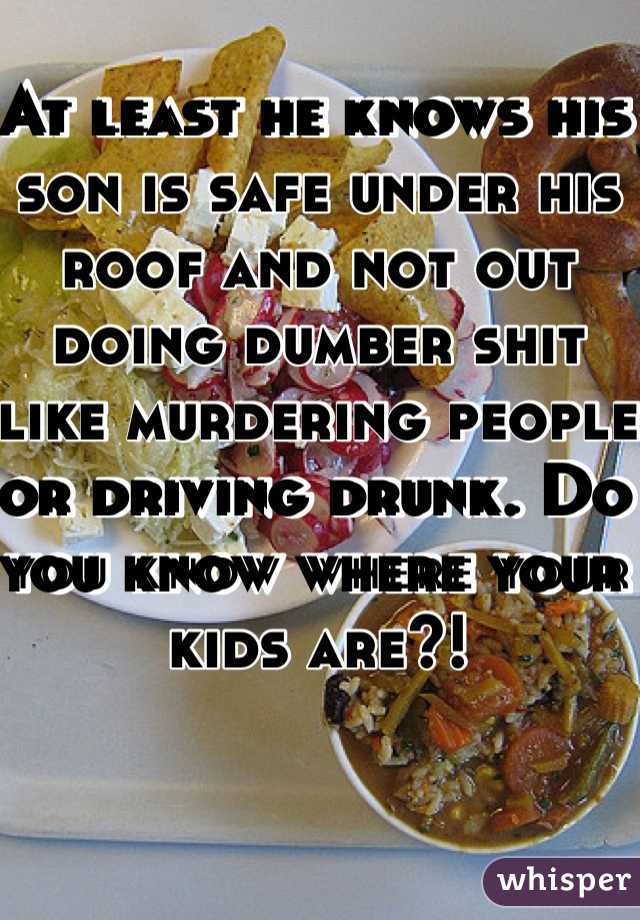 At least he knows his son is safe under his roof and not out doing dumber shit like murdering people or driving drunk. Do you know where your kids are?! 