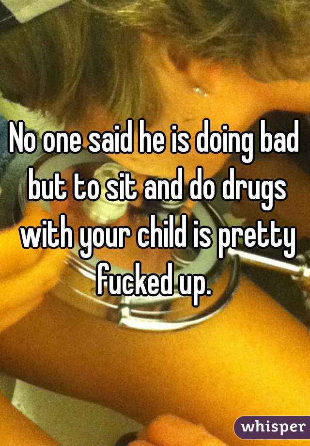 No one said he is doing bad but to sit and do drugs with your child is pretty fucked up. 