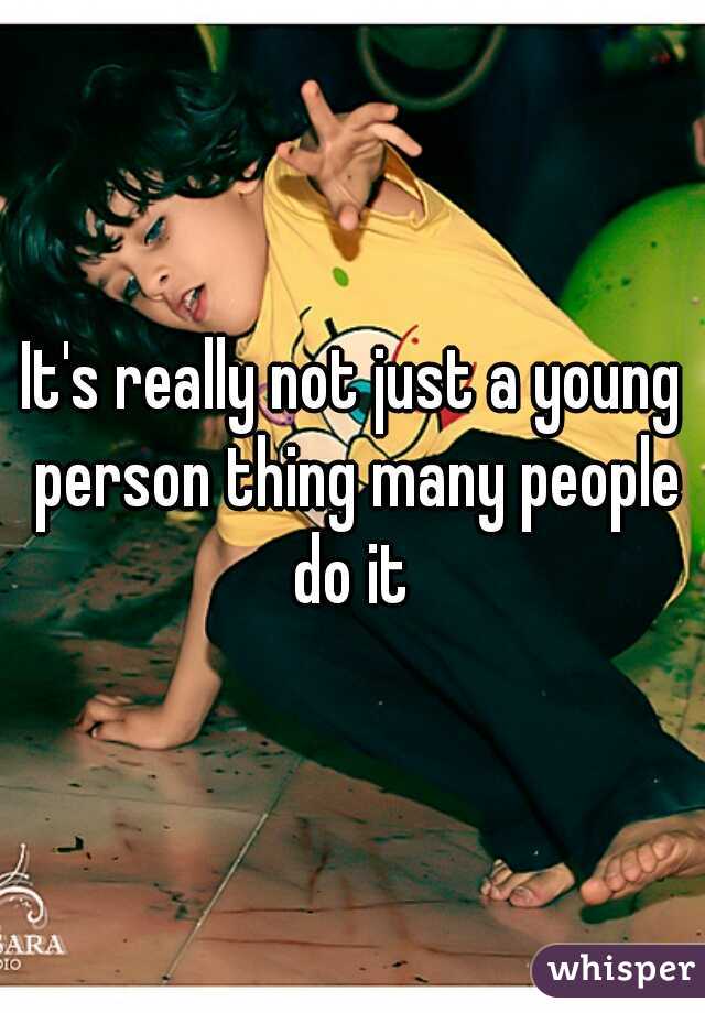 It's really not just a young person thing many people do it 
