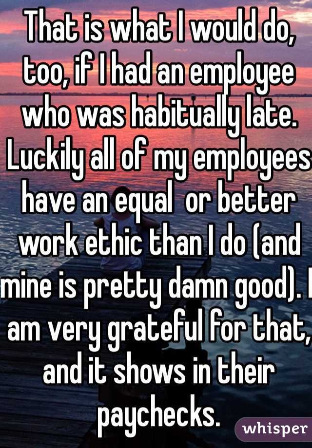 That is what I would do, too, if I had an employee who was habitually late. Luckily all of my employees have an equal  or better work ethic than I do (and mine is pretty damn good). I am very grateful for that, and it shows in their paychecks.