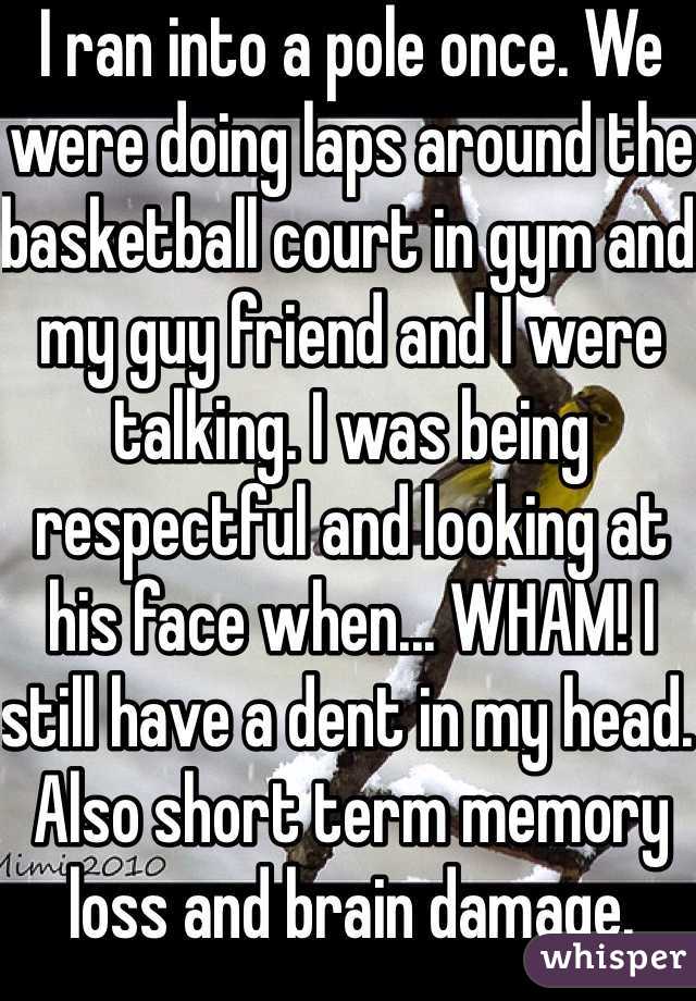 I ran into a pole once. We were doing laps around the basketball court in gym and my guy friend and I were talking. I was being respectful and looking at his face when... WHAM! I still have a dent in my head. Also short term memory loss and brain damage.