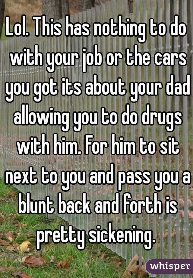 Lol. This has nothing to do with your job or the cars you got its about your dad allowing you to do drugs with him. For him to sit next to you and pass you a blunt back and forth is pretty sickening. 