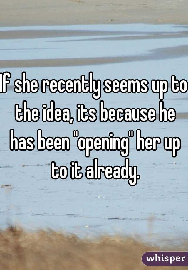 If she recently seems up to the idea, its because he has been "opening" her up to it already.