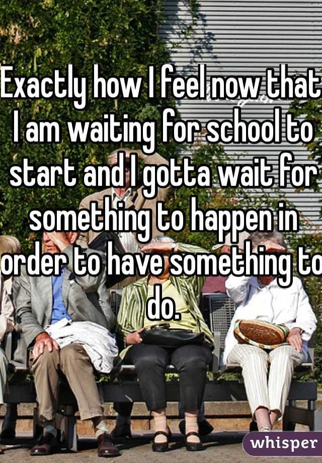 Exactly how I feel now that I am waiting for school to start and I gotta wait for something to happen in order to have something to do.