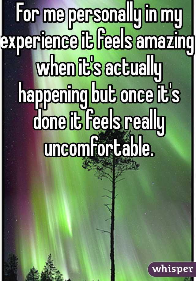 For me personally in my experience it feels amazing when it's actually happening but once it's done it feels really uncomfortable.