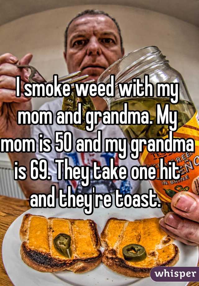 I smoke weed with my mom and grandma. My mom is 50 and my grandma is 69. They take one hit and they're toast. 