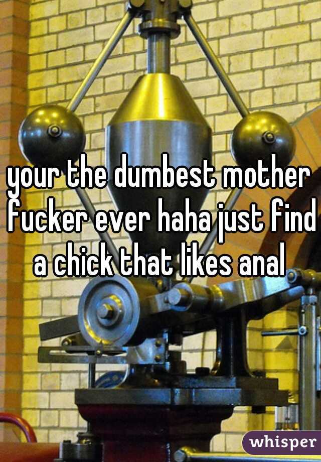 your the dumbest mother fucker ever haha just find a chick that likes anal 