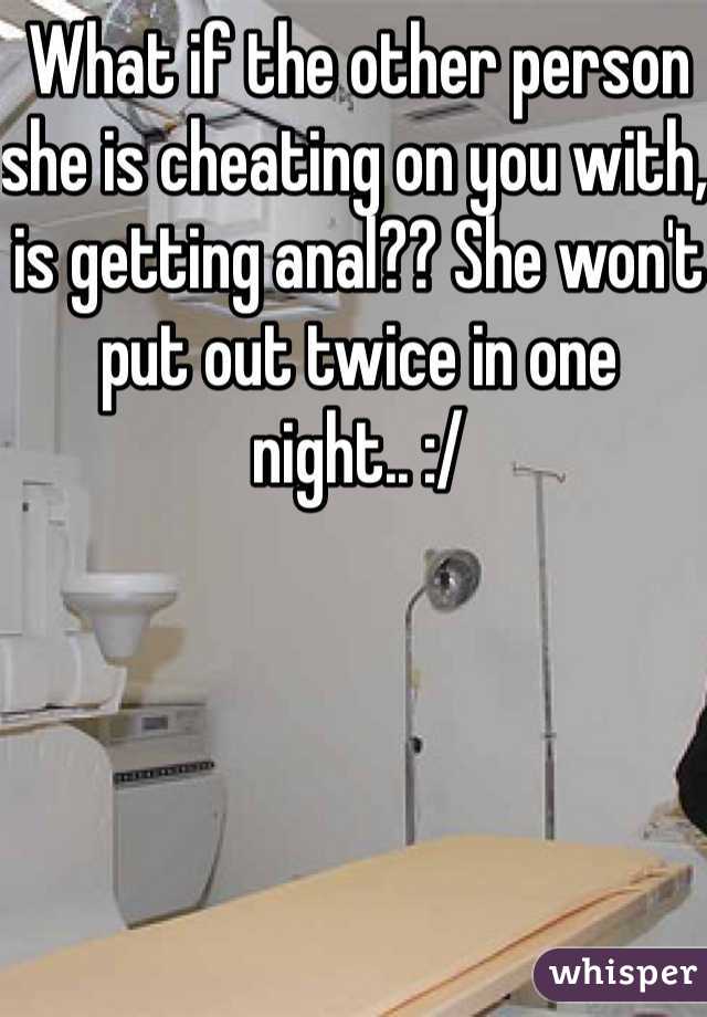 What if the other person she is cheating on you with, is getting anal?? She won't put out twice in one night.. :/