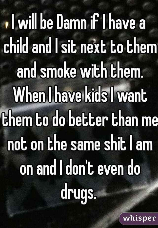 I will be Damn if I have a child and I sit next to them and smoke with them. When I have kids I want them to do better than me not on the same shit I am on and I don't even do drugs. 