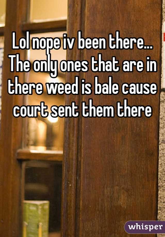 Lol nope iv been there... The only ones that are in there weed is bale cause court sent them there