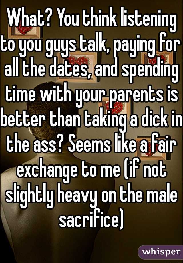 What? You think listening to you guys talk, paying for all the dates, and spending time with your parents is better than taking a dick in the ass? Seems like a fair exchange to me (if not slightly heavy on the male sacrifice)