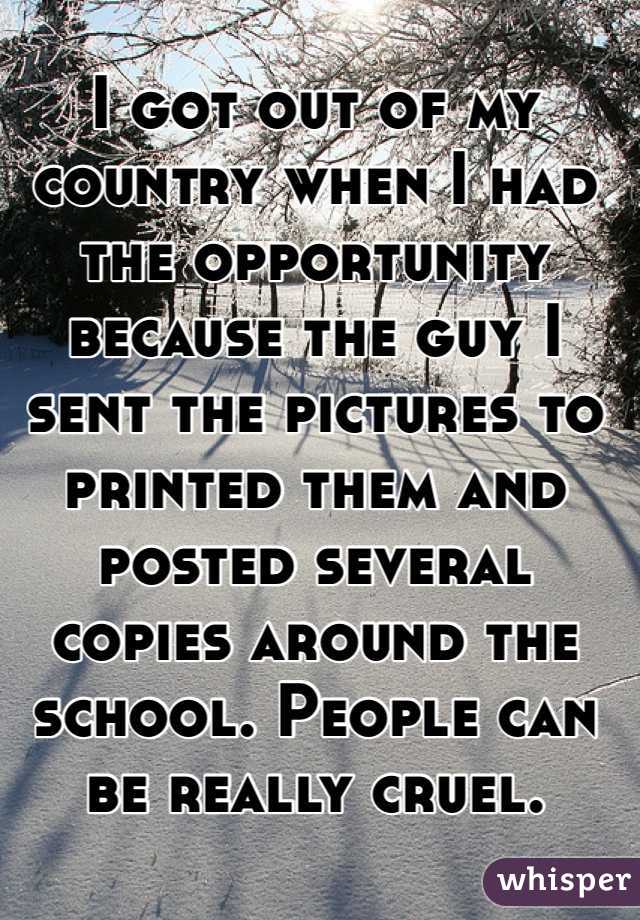 I got out of my country when I had the opportunity because the guy I sent the pictures to printed them and posted several copies around the school. People can be really cruel.