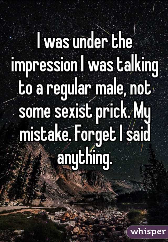 I was under the impression I was talking to a regular male, not some sexist prick. My mistake. Forget I said anything.