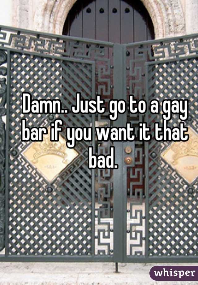 Damn.. Just go to a gay bar if you want it that bad. 