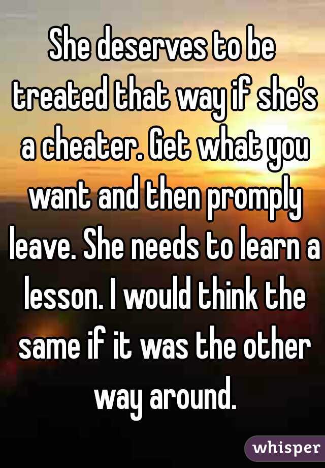 She deserves to be treated that way if she's a cheater. Get what you want and then promply leave. She needs to learn a lesson. I would think the same if it was the other way around.