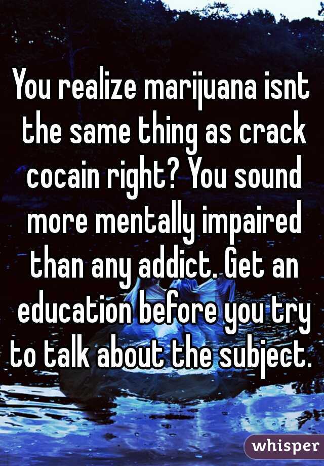 You realize marijuana isnt the same thing as crack cocain right? You sound more mentally impaired than any addict. Get an education before you try to talk about the subject. 